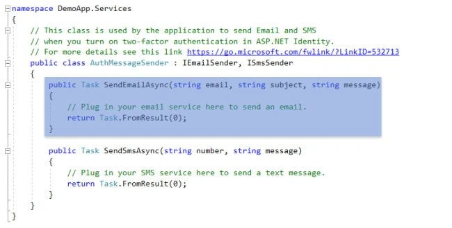 —namespace DemoApp. Services // This class is used by the application to send Email and SMS // when you turn on two-factor authentication in ASP . NET Identity . // For more details see this link https://go.microsoft.com/fw1ink/?LinkID=532713 public class AuthMessageSender . IEmai1Sender, ISmsSender ublic Task SendEmai1Async string email, string subject, // Plug in your email service here to send an email. return Task. ; SendSmsAsync(string number, string message) public Task string message // Plug in your SMS service here to send a text message . . FromResu1t(Ø) ; return Task