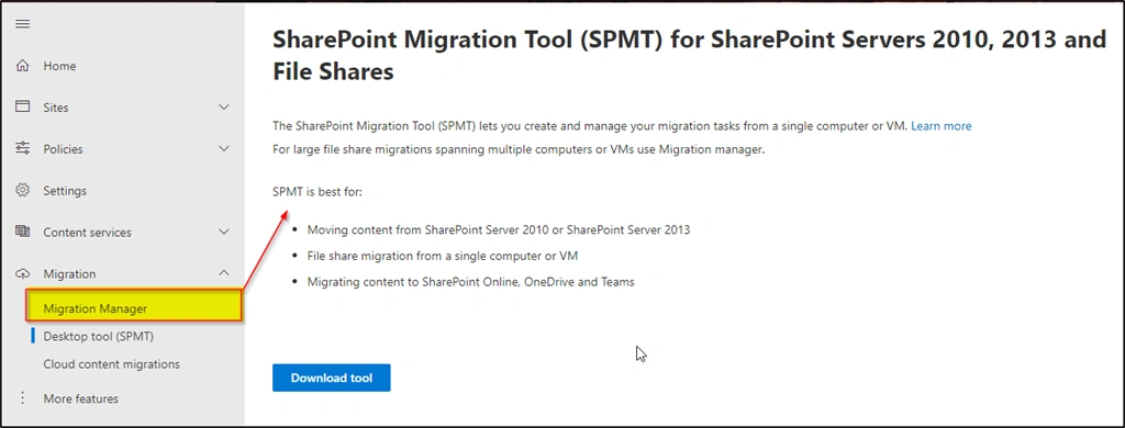 Machine generated alternative text: 2013 and CD Home Sites Policies Settings Content services Migration Migration Manager Desktop tool (SPMT) Cloud content migrations More features SharePoint Migration Tool (SPMT) for SharePoint Servers 2010, File Shares The SharePoint Migration Tool (SPMT) lets you create and manage your migration tasks from a single computer or VM. Learn more For large file share migrations spanning multiple computers or VMS use Migration manager. SPMT is best for: Moving content from SharePoint Sewer 2010 or SharePoint Server 2013 File share migration from a single computer or VM Migrating content to SharePoint Online, OneDrive and Teams Download tool