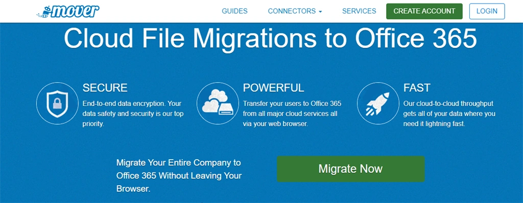 Machine generated alternative text: mover Cloud File SECURE End-to-end data encryption. Your data safety and security is our top priority. GUIDES CONNECTORS • SERVICES CREATE ACCOUNT LOGIN Migrations to Office 365 POWERFUL Transfer your users to Office 365 from all major cloud services all via your web browser. FAST Our cloud-to-cloud throughput gets all of your data where you need it lightning fast Migrate Your Entire Company to Migrate Now Office 365 Without Leaving Your Browser.
