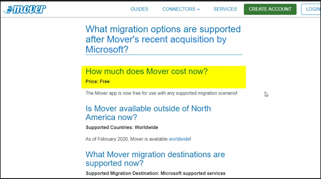 Machine generated alternative text: mover GUIDES CONNECTORS • SERVICES CREATE ACCOUNT LOGI What migration options are supported after Mover's recent acquisition by Microsoft? How much does Mover cost now? Price: Free The Mover app is now free for use with any supported migration scenario' Is Mover available outside of North America now? Supported Countries: Worldwide As of February 2020, Mover is available worldwide' What Mover migration destinations are supported now? Supported Migration Destination: Microsoft supported services